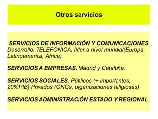Otros servicios



 SERVICIOS DE INFORMACIÓN Y COMUNICACIONES
Desarrollo. TELEFÓNICA, líder a nivel mundial(Europa,
Latinoamerica, África)

SERVICIOS A EMPRESAS. Madrid y Cataluña.

SERVICIOS SOCIALES. Públicos (+ importantes,
20%PIB) Privados (ONGs, organizaciones religiosas)

SERVICIOS ADMINISTRACIÓN ESTADO Y REGIONAL
 