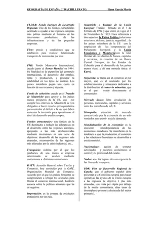 GEOGRAFÍA DE ESPAÑA. 2º BACHILLERATO. Elena García Marín
FEDER: Fondo Europeo de Desarrollo
Regional. Uno de los fondos estructurales
destinado a ayudar a las regiones europeas
más pobres mediante el fomento de las
inversiones productivas, de las
infraestructuras y de las pequeñas
empresas.
Flete: precio y condiciones que se
establecen para realizar determinado
transporte de mercancías por mar.
FMI: Fondo Monetario Internacional,
creado junto al Banco Mundial en 1944.
Su finalidad es la expansión del comercio
internacional, el desarrollo del empleo,
renta y producción, y procurar la
estabilidad en los tipos de cambio. Los
países miembros pagan una cuota en
función de sus recursos y riqueza.
Fondo de cohesión: creado en el Tratado
de Maastricht para apoyar a los países
menos prósperos de la UE, que por
cumplir los criterios de Maastricht se ven
obligados a hacer recortes presupuestarios
para controlar el déficit, a la vez que deben
aumentar la inversión para aproximarse al
nivel de desarrollo medio europeo.
Fondos estructurales: son fondos de la
UE destinados a reducir las diferencias en
el desarrollo entre las regiones europeas,
apoyando a las más desfavorecidas
mediante inversiones en una serie de
objetivos: desarrollo de las regiones más
atrasadas, reconversión de las regiones
más afectadas por la crisis industrial, etc...
Franquicia: sistema por el que los
productos de una marca o empresa
determinada se venden mediante
concesiones a distintos comerciantes.
GATT: Acuerdo General sobre Tarifas y
Comercio, hoy sustituido por la OMC,
Organización Mundial de Comercio.
Acuerdo por el que los países firmantes se
comprometen a rebajar los aranceles para
liberar el comercio internacional. También
asesora sobre la política aduanera que ha
de seguirse.
Importación: es la compra de productos
extranjeros por un país.
Maastricht o Tratado de la Unión
Europea: Tratado firmado en el 7 de
Febrero de 1992 y que entró en vigor el 1
de Noviembre de 1993. Hace referencia a
dos aspectos: la Unión Política (relaciones
exteriores, defensa, justicia, seguridad... de
los países miembros de la UE con la
ampliación de las competencias del
Parlamento Europeo); y la Unión
Económica y Monetaria(con la total
libertad de circulación de bienes, capitales
y servicios, la creación de un Banco
Central Europeo, de los Fondos de
Cohesión para el desarrollo de los países
menos ricos, y de una moneda única: el
Euro).
Mayorista: se llama así al comercio al por
mayor, que es el realizado por los
establecimientos y almacenes dedicados a
la distribución al comercio minorista, que
es el que vende directamente al
consumidor.
Mercado único: libre circulación de
personas, mercancías, capitales y servicios
entre los miembros de la U.E.
Monopolio: situación de mercado
caracterizada por la existencia de un solo
vendedor para cubrir toda la demanda.
Mundialización de la economía: es la
creciente interdependencia de las
economías mundiales. Se manifiesta en la
tendencia a que la producción, el comercio
y las relaciones financieras se desarrollen a
escala mundial.
Nacionalizar: acción de someter
actividades y recursos económicos al
control y la propiedad del estado.
Nodos: son los lugares de convergencia de
las líneas de transporte.
PDR: Plan de Desarrollo Regional de
España, que el gobierno español debe
presentar a la Comisión europea para hacer
operativas las ayudas de la Unión europea
a las regiones de objetivo 1 (las más
atrasadas, con renta per cápita por debajo
de la media comunitaria, altas tasas de
desempleo y presencia destacada del sector
primario).
 