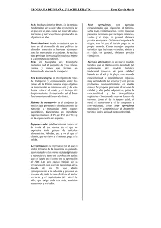 GEOGRAFÍA DE ESPAÑA. 2º BACHILLERATO. Elena García Marín
PIB: Producto Interior Bruto. Es la medida
fundamental de la actividad económica de
un país en un año, suma del valor de todos
los bienes y servicios finales producidos en
el país en un año.
Proteccionismo: teoría económica que se
basa en el desarrollo de una política de
elevados aranceles o barreras aduaneras
para las mercancías extranjeras. Se realiza
para proteger la producción nacional frente
a la competencia exterior.
Red: en Geografía del Transporte
llamamos red al conjunto de vías, líneas,
puntos y nudos que forman un
determinado sistema de transporte.
Red Transeuropea: es el conjunto de redes
de transporte y comunicación entre los
países de la Unión europea cuyo objetivo
es incrementar su interconexión y de esta
forma reducir el coste y el tiempo del
desplazamiento, favoreciendo así el buen
funcionamiento del mercado único.
Sistema de transporte: es el conjunto de
medios que permiten el desplazamiento de
personas y mercancías entre lugares
geográficos. Desempeña un importante
papel económico (4`2% del PIB en 1994) y
en la organización del espacio.
Supermercado: establecimiento comercial
de venta al por menor en el que se
expenden todo género de artículos
alimenticios, bebidas, etc. y en el que el
cliente, que se sirve a sí mismo, paga a la
salida.
Terciarización: es el proceso por el que el
sector terciario de la economía va ganando
peso respecto a los otros sectores(primario
y secundario), tanto en la población activa
que se ocupa en él como en su aportación
al PIB. Las dos causas básicas de la
terciarización son la crisis económica de la
década de los 70, que afectó
principalmente a la industria y provocó un
trasvase de parte de sus efectivos al sector
terciario, y el crecimiento del nivel de
vida, que exige cada vez más, servicios
numerosos y variados.
Tour operadores: son agencias
especializadas que organizan el turismo,
sobre todo el internacional. Como manejan
paquetes turísticos que incluyen estancias,
visitas y el viaje, en general obtienen
precios ventajosos. Cobran en los países de
origen, con lo que el turista paga en su
propia moneda. Como manejan paquetes
turísticos que incluyen estancias, visitas y
el viaje, en general, obtienen precios
ventajosos.
Turismo alternativo: es un nuevo modelo
turístico que se plantea como resultado del
agotamiento del modelo turístico
tradicional (masivo, de poca calidad,
basado en el sol y la playa, con acusada
estacionalidad y concentración espacial,
muy dependiente del exterior y con graves
problemas medioambientales en ciertas
zonas). Se propone potenciar el turismo de
calidad y alto poder adquisitivo, paliar la
estacionalidad y los desequilibrios
regionales (fomentando nuevas formas de
turismo, como el de la tercera edad, el
rural, el ecoturismo y el de congresos y
convenciones), crear tour operadores
nacionales y compatibilizar el desarrollo
turístico con la calidad medioambiental.
 