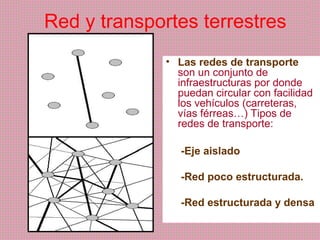 Red y transportes terrestres
• Las redes de transporte
son un conjunto de
infraestructuras por donde
puedan circular con facilidad
los vehículos (carreteras,
vías férreas…) Tipos de
redes de transporte:
-Eje aislado
-Red poco estructurada.
-Red estructurada y densa
 