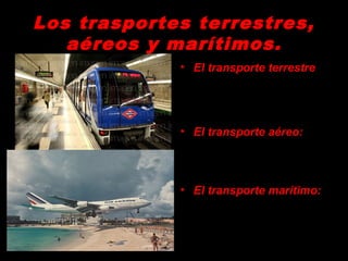 Los trasportes terrestres,Los trasportes terrestres,
aéreos y marítimos.aéreos y marítimos.
• El transporte terrestre
- Por carretera
- Por ferrocarril (alta
velocidad TAV, trenes
rápidos TR).
• El transporte aéreo:
desplazamiento de
personas a largas
distancias, y mercancías
ligeras.
• El transporte marítimo:
desplazamiento de
mercancías muy pesadas
a largas distancias.
 