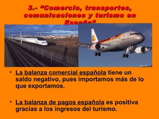 3.- “Comercio, transportes,3.- “Comercio, transportes,
comunicaciones y turismo encomunicaciones y turismo en
España”España”
• La balanza comercial española tiene un
saldo negativo, pues importamos más de lo
que exportamos.
• La balanza de pagos española es positiva
gracias a los ingresos del turismo.
 