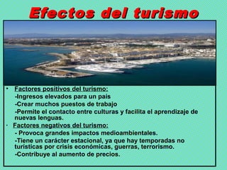 Efectos del turismoEfectos del turismo
• Factores positivos del turismo:
-Ingresos elevados para un país
-Crear muchos puestos de trabajo
-Permite el contacto entre culturas y facilita el aprendizaje de
nuevas lenguas.
· Factores negativos del turismo:
- Provoca grandes impactos medioambientales.
-Tiene un carácter estacional, ya que hay temporadas no
turísticas por crisis económicas, guerras, terrorismo.
-Contribuye al aumento de precios.
 