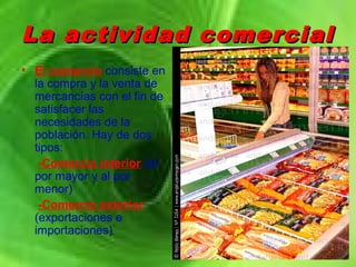 La actividad comercialLa actividad comercial
• El comercio consiste en
la compra y la venta de
mercancías con el fin de
satisfacer las
necesidades de la
población. Hay de dos
tipos:
-Comercio interior (al
por mayor y al por
menor)
-Comercio exterior
(exportaciones e
importaciones)
 