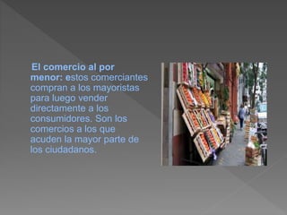 El comercio al por
menor: estos comerciantes
compran a los mayoristas
para luego vender
directamente a los
consumidores. Son los
comercios a los que
acuden la mayor parte de
los ciudadanos.
 
