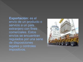 Exportación: es el
envío de un producto o
servicio a un país
extranjero con fines
comerciales. Estos
envíos se encuentran
regulados por una serie
de disposiciones
legales y controles
impositivos.
 
