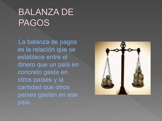 La balanza de pagos
es la relación que se
establece entre el
dinero que un país en
concreto gasta en
otros países y la
cantidad que otros
países gastan en ese
país.
 