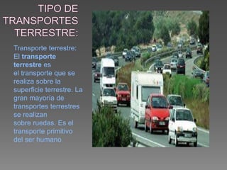 Transporte terrestre:
El transporte
terrestre es
el transporte que se
realiza sobre la
superficie terrestre. La
gran mayoría de
transportes terrestres
se realizan
sobre ruedas. Es el
transporte primitivo
del ser humano.
 