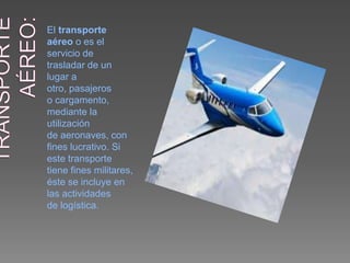 El transporte
aéreo o es el
servicio de
trasladar de un
lugar a
otro, pasajeros
o cargamento,
mediante la
utilización
de aeronaves, con
fines lucrativo. Si
este transporte
tiene fines militares,
éste se incluye en
las actividades
de logística.
 