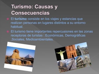  El turismo consiste en los viajes y estancias que
realizan personas en lugares distintos a su entorno
habitual.
 El turismo tiene importantes repercusiones en las zonas
receptoras de turistas : Económicas, Demográficas
,Sociales, Medioambientales.
 