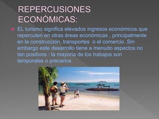  EL turismo significa elevados ingresos económicos que
repercuten en otras áreas económicas , principalmente
en la construcción, transportes o el comercio .Sin
embargo este desarrollo tiene a menudo aspectos no
tan positivos : la mayoría de los trabajos son
temporales o precarios.
 