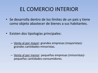 EL COMERCIO INTERIOR
• Se desarrolla dentro de los límites de un país y tiene
como objeto abastecer de bienes a sus habitantes.
• Existen dos tipologías principales:
– Venta al por mayor: grandes empresas (mayoristas)-
grandes cantidades-minoristas.
– Venta al por menor: pequeñas empresas (minoristas)-
pequeñas cantidades-consumidores.
 