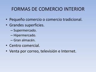 FORMAS DE COMERCIO INTERIOR
• Pequeño comercio o comercio tradicional.
• Grandes superficies.
– Supermercado.
– Hipermercado.
– Gran almacén.
• Centro comercial.
• Venta por correo, televisión e Internet.
 