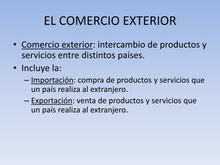 EL COMERCIO EXTERIOR
• Comercio exterior: intercambio de productos y
servicios entre distintos países.
• Incluye la:
– Importación: compra de productos y servicios que
un país realiza al extranjero.
– Exportación: venta de productos y servicios que
un país realiza al extranjero.
 