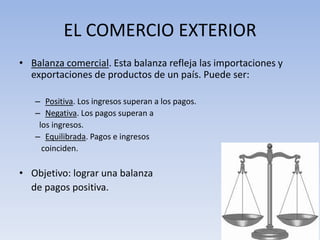 EL COMERCIO EXTERIOR
• Balanza comercial. Esta balanza refleja las importaciones y
exportaciones de productos de un país. Puede ser:
– Positiva. Los ingresos superan a los pagos.
– Negativa. Los pagos superan a
los ingresos.
– Equilibrada. Pagos e ingresos
coinciden.
• Objetivo: lograr una balanza
de pagos positiva.
 