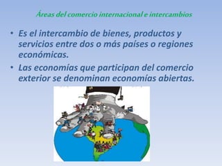 Áreasdelcomerciointernacionaleintercambios
• Es el intercambio de bienes, productos y
servicios entre dos o más países o regiones
económicas.
• Las economías que participan del comercio
exterior se denominan economías abiertas.
 