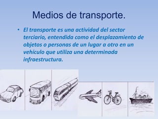 Medios de transporte.
• El transporte es una actividad del sector
terciario, entendida como el desplazamiento de
objetos o personas de un lugar a otro en un
vehículo que utiliza una determinada
infraestructura.
 