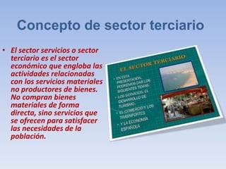 Concepto de sector terciario
• El sector servicios o sector
terciario es el sector
económico que engloba las
actividades relacionadas
con los servicios materiales
no productores de bienes.
No compran bienes
materiales de forma
directa, sino servicios que
se ofrecen para satisfacer
las necesidades de la
población.
 