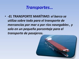 Transportes…
• -EL TRANSPORTE MARÍTIMO: el barco se
utiliza sobre todo para el transporte de
mercancías por mar o por ríos navegables , y
solo en un pequeño porcentaje para el
transporte de pasajeros.
 