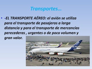 Transportes…
• -EL TRANSPORTE AÉREO: el avión se utiliza
para el transporte de pasajeros a larga
distancia y para el transporte de mercancías
perecederas , urgentes o de poco volumen y
gran valor.
 