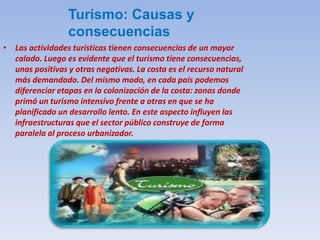 Turismo: Causas y
consecuencias
• Las actividades turísticas tienen consecuencias de un mayor
calado. Luego es evidente que el turismo tiene consecuencias,
unas positivas y otras negativas. La costa es el recurso natural
más demandado. Del mismo modo, en cada país podemos
diferenciar etapas en la colonización de la costa: zonas donde
primó un turismo intensivo frente a otras en que se ha
planificado un desarrollo lento. En este aspecto influyen las
infraestructuras que el sector público construye de forma
paralela al proceso urbanizador.
 
