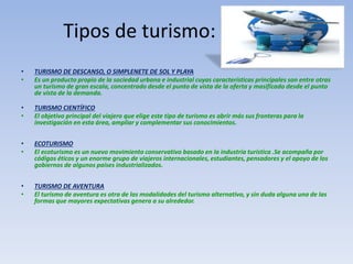 Tipos de turismo:
• TURISMO DE DESCANSO, O SIMPLENETE DE SOL Y PLAYA
• Es un producto propio de la sociedad urbana e industrial cuyas características principales son entre otras
un turismo de gran escala, concentrado desde el punto de vista de la oferta y masificado desde el punto
de vista de la demanda.
• TURISMO CIENTÍFICO
• El objetivo principal del viajero que elige este tipo de turismo es abrir más sus fronteras para la
investigación en esta área, ampliar y complementar sus conocimientos.
• ECOTURISMO
• El ecoturismo es un nuevo movimiento conservativo basado en la industria turística .Se acompaña por
códigos éticos y un enorme grupo de viajeros internacionales, estudiantes, pensadores y el apoyo de los
gobiernos de algunos países industrializados.
• TURISMO DE AVENTURA
• El turismo de aventura es otra de las modalidades del turismo alternativo, y sin duda alguna una de las
formas que mayores expectativas genera a su alrededor.
 