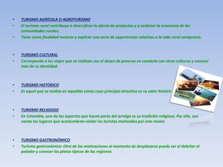 • TURISMO AGRÍCOLA O AGROTURISMO
• El turismo rural contribuye a diversificar la oferta de productos y a sostener la economía de las
comunidades rurales.
• Tiene como finalidad mostrar y explicar una serie de experiencias relativas a la vida rural campesina.
• TURISMO CULTURAL
• Corresponde a los viajes que se realizan con el deseo de ponerse en contacto con otras culturas y conocer
más de su identidad.
• TURISMO HISTÓRICO
• Es aquel que se realiza en aquellas zonas cuyo principal atractivo es su valor histórico.
• TURISMO RELIGIOSO
• En Colombia, uno de los aspectos que hacen parte del arraigo es su tradición religiosa. Por ello, son
varias los lugares que acostumbran visitar los turistas motivados por este motor.
• TURISMO GASTRONÓMICO
• Turismo gastronómico: Otra de las motivaciones al momento de desplazarse puede ser el deleitar el
paladar y conocer los platos típicos de las regiones
 