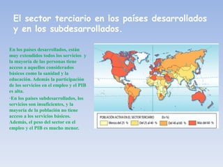 El sector terciario en los países desarrollados
y en los subdesarrollados.
En los países desarrollados, están
muy extendidos todos los servicios y
la mayoría de las personas tiene
acceso a aquellos considerados
básicos como la sanidad y la
educación. Además la participación
de los servicios en el empleo y el PIB
es alta.
·En los países subdesarrollados, los
servicios son insuficientes, y la
mayoría de la población no tiene
acceso a los servicios básicos.
Además, el peso del sector en el
empleo y el PIB es mucho menor.
 