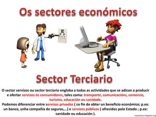 O sector servizos ou sector terciario engloba a todas as actividades que se adican a producir
e ofertar servizos ós consumidores, tales coma: transporte, comunicacións, comercio,
turismo, educación ou sanidade.
Podemos diferenciar entre servizos privados ( co fin de obter un beneficio económico; p.ex:
un banco, unha compañía de seguros,…) e servizos públicos ( ofrecidos polo Estado ; p.ex:
sanidade ou educación ). viaxeaitaca.blogaliza.org
 
