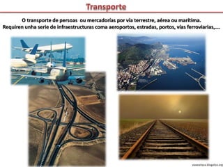 O transporte de persoas ou mercadorías por vía terrestre, aérea ou marítima.
Requiren unha serie de infraestructuras coma aeroportos, estradas, portos, vías ferroviarias,….
viaxeaitaca.blogaliza.org
 