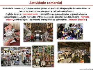 Actividade comercial, a través da cal se poñen no mercado á disposición do condumidor os
bens e servizos producidos polas actividades económicas.
Engloba desde os mercados locais ( mercadiños, pequenas tendas, prazas de abastos,
supermercados,….), ata mercados entre empresas de distintas cidades, rexións ( mercado
interior, dentro do país ) ou mesmo entre países ou continentes ( mercado exterior )
viaxeaitaca.blogaliza.org
 