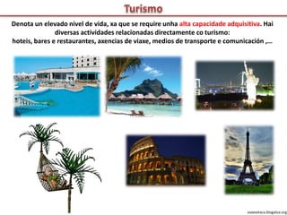 Denota un elevado nivel de vida, xa que se require unha alta capacidade adquisitiva. Hai
diversas actividades relacionadas directamente co turismo:
hoteis, bares e restaurantes, axencias de viaxe, medios de transporte e comunicación ,…
viaxeaitaca.blogaliza.org
 