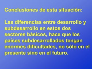 Conclusiones de esta situación:

Las diferencias entre desarrollo y
subdesarrollo en estos dos
sectores básicos, hace que los
países subdesarrollados tengan
enormes dificultades, no sólo en el
presente sino en el futuro.
 