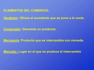 ELEMENTOS DEL COMERCIO:

Vendedor: Ofrece el excedente que se pone a la venta.


Comprador: Demanda un producto.


Mercancia: Producto que se intercambia con moneda.


Mercado: Lugar en el que se produce el intercambio
 