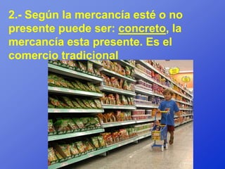 2.- Según la mercancía esté o no
presente puede ser: concreto, la
mercancía esta presente. Es el
comercio tradicional
 