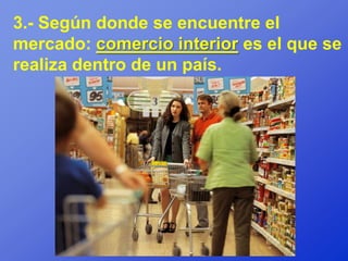 3.- Según donde se encuentre el
mercado: comercio interior es el que se
realiza dentro de un país.
 