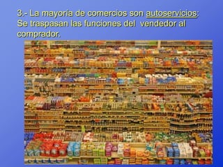 3.- La mayoría de comercios son autoservicios:
Se traspasan las funciones del vendedor al
comprador.
 