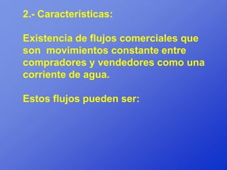 2.- Características:

Existencia de flujos comerciales que
son movimientos constante entre
compradores y vendedores como una
corriente de agua.

Estos flujos pueden ser:
 