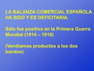 LA BALANZA COMERCIAL ESPAÑOLA
HA SIDO Y ES DEFICITARIA.

Sólo fue positiva en la Primera Guerra
Mundial (1914 – 1918)

(Vendíamos productos a los dos
bandos)
 