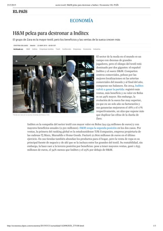 23/3/2015 sector textil: H&M pelea para destronar a Inditex | Economía | EL PAÍS
http://economia.elpais.com/economia/2015/03/21/actualidad/1426962828_275100.html 1/3
CRISTINA DELGADO Madrid 22 MAR 2015 - 00:00 CET
ECONOMÍA
H&M pelea para destronar a Inditex
El grupo de Zara es la mayor textil, pero los beneficios y las ventas de la sueca crecen más
Archivado en: H&M Inditex Empresas textiles Textil Confección Empresas Economía Industria
El sector de la moda en el mundo es un
campo con decenas de grandes
jugadores, pero el olimpo del textil está
dominado por dos gigantes: el español
Inditex y el sueco H&M. Comparten
centros comerciales, pelean por las
mejores localizaciones en las arterias
comerciales del mundo y al final del año,
comparan sus balances. En 2014, Inditex
volvió a ganar la partida: registró más
ventas, más beneficio y su valor en Bolsa
es un 49% mayor. Sin embargo, la
evolución de la sueca fue muy superior,
ya que en un solo año su facturación y
sus ganancias mejoraron el 18% y el 17%
respectivamente, un alza que supone más
que duplicar las cifras de la dueña de
Zara.
Inditex es la compañía del sector textil con mayor valor en Bolsa (94.154 millones de euros) y con
mayores beneficios anuales (2.501 millones). H&M ocupa la segunda posición en los dos casos. Por
ventas, la primera del ranking global es la estadounidense TJK Companies, empresa propietaria de
las cadenas Tj Maxx, Marsahlls o Home Goods. Facturó 21.800 millones de euros en el último
ejercicio. En sus tiendas también abundan los productos para el hogar, pero la venta de ropa es su
principal fuente de negocio y de ahí que se la incluya entre los grandes del textil. Su rentabilidad, sin
embargo, la hace caer a la tercera posición por beneficios: pese a tener mayores ventas, ganó 1.655
millones de euros, el 34% menos que Inditex y el 25% por debajo de H&M.
Tienda de Zara en la Quinta Avenida de Nueva York
 