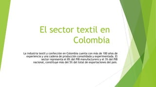El sector textil en
Colombia
La industria textil y confección en Colombia cuenta con más de 100 años de
experiencia y una cadena de producción consolidada y experimentada. El
sector representa el 8% del PIB manufacturero y el 3% del PIB
nacional, constituye más del 5% del total de exportaciones del país.

 