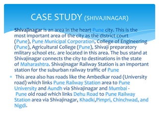 CASE STUDY (SHIVAJINAGAR)
Shivajinagar is an area in the heart Pune city. This is the
most important area of the city as the district court
(Pune), Pune Municipal Corporation, College of Engineering
(Pune), Agricultural College (Pune), Shivaji preparatory
military school etc. are located in this area. The bus stand at
Shivajinagar connects the city to destinations in the state
of Maharashtra. Shivajinagar Railway Station is an important
station for the suburban railway traffic of Pune
This area also has roads like the Ambedkar road (University
road) which links Pune Railway Station area to Pune
University and Aundh via Shivajinagar and Mumbai Pune old road which links Dehu Road to Pune Railway
Station area via Shivajinagar, Khadki,Pimpri, Chinchwad, and
Nigdi.

 