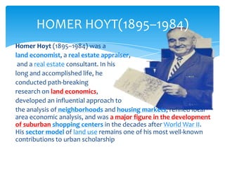HOMER HOYT(1895–1984)
Homer Hoyt (1895–1984) was a
land economist, a real estate appraiser,
and a real estate consultant. In his
long and accomplished life, he
conducted path-breaking
research on land economics,
developed an influential approach to
the analysis of neighborhoods and housing markets, refined local
area economic analysis, and was a major figure in the development
of suburban shopping centers in the decades after World War II.
His sector model of land use remains one of his most well-known
contributions to urban scholarship

 