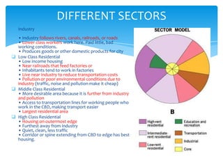 DIFFERENT SECTORS
 Industry
• Industry follows rivers, canals, railroads, or roads
• Lower class workers work here. Paid little, bad
working conditions.
• Produces goods or other domestic products for city
 Low Class Residential
• Low income housing
• Near railroads that feed factories or
• Inhabitants tend to work in factories
• Live near industry to reduce transportation costs
• Pollution or poor environmental conditions due to
industry (traffic, noise and pollution make it cheap)
 Middle Class Residential
• More desirable area because it is further from industry
and pollution
• Access to transportation lines for working people who
work in the CBD, making transport easier
• Largest residential area
 High Class Residential
• Housing on outermost edge
• Furthest away from industry
• Quiet, clean, less traffic
• Corridor or spine extending from CBD to edge has best
housing.

 
