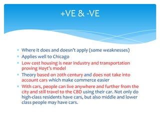 +VE & -VE

Where it does and doesn’t apply (some weaknesses)
Applies well to Chicago
Low cost housing is near industry and transportation
proving Hoyt’s model
Theory based on 20th century and does not take into
account cars which make commerce easier
With cars, people can live anywhere and further from the
city and still travel to the CBD using their car. Not only do
high-class residents have cars, but also middle and lower
class people may have cars.

 