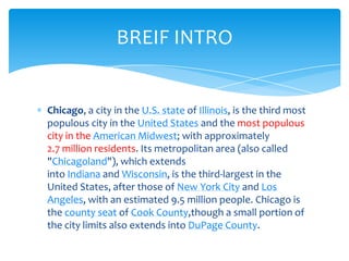 BREIF INTRO

Chicago, a city in the U.S. state of Illinois, is the third most
populous city in the United States and the most populous
city in the American Midwest; with approximately
2.7 million residents. Its metropolitan area (also called
"Chicagoland"), which extends
into Indiana and Wisconsin, is the third-largest in the
United States, after those of New York City and Los
Angeles, with an estimated 9.5 million people. Chicago is
the county seat of Cook County,though a small portion of
the city limits also extends into DuPage County.

 