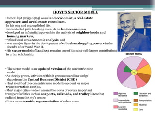 HOYT’S SECTOR MODEL
Homer Hoyt (1895–1984) was a land economist, a real estate
appraiser, and a real estate consultant.
In his long and accomplished life,
•he conducted path-breaking research on land economics,
•developed an influential approach to the analysis of neighborhoods and
housing markets,
•refined local area economic analysis, and
• was a major figure in the development of suburban shopping centers in the
decades after World War II.
•His sector model of land use remains one of his most well-known contributions
to urban scholarship.
• The sector model is an updated version of the concentric zone
model.
•As the city grows, activities within it grow outward in a wedge
shape from the Central Business District (CBD).
•Hoyt modified the concentric zone model to account for major
transportation routes.
•Most major cities evolved around the nexus of several important
transport facilities such as sea ports, railroads, and trolley lines that
radiated from the city’s centre.
•It is a mono centric representation of urban areas.
 