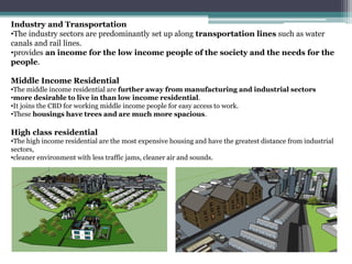 Industry and Transportation
•The industry sectors are predominantly set up along transportation lines such as water
canals and rail lines.
•provides an income for the low income people of the society and the needs for the
people.
Middle Income Residential
•The middle income residential are further away from manufacturing and industrial sectors
•more desirable to live in than low income residential.
•It joins the CBD for working middle income people for easy access to work.
•These housings have trees and are much more spacious.
High class residential
•The high income residential are the most expensive housing and have the greatest distance from industrial
sectors,
•cleaner environment with less traffic jams, cleaner air and sounds.
 