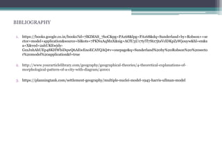 BIBLIOGRAPHY
1. https://books.google.co.in/books?id=7lKIMAS_7hoC&pg=PA168&lpg=PA168&dq=Sunderland+by+Robson++se
ctor+model+application&source=bl&ots=7PKNuAqMnX&sig=ACfU3U17tyTl7Stz7jtaVclDKpZzWjouyw&hl=en&s
a=X&ved=2ahUKEwjdy-
GzzJnhAhUEp48KHWbiDqwQ6AEwEnoECAYQAQ#v=onepage&q=Sunderland%20by%20Robson%20%20secto
r%20model%20application&f=true
2. http://www.yourarticlelibrary.com/geography/geographical-theories/4-theoretical-explanations-of-
morphological-pattern-of-a-city-with-diagram/40001
3. https://planningtank.com/settlement-geography/multiple-nuclei-model-1945-harris-ullman-model
 