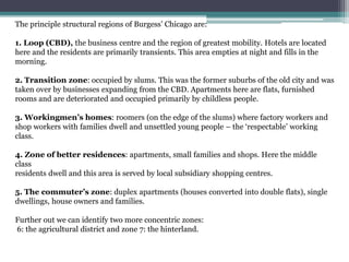 The principle structural regions of Burgess’ Chicago are:
1. Loop (CBD), the business centre and the region of greatest mobility. Hotels are located
here and the residents are primarily transients. This area empties at night and fills in the
morning.
2. Transition zone: occupied by slums. This was the former suburbs of the old city and was
taken over by businesses expanding from the CBD. Apartments here are flats, furnished
rooms and are deteriorated and occupied primarily by childless people.
3. Workingmen’s homes: roomers (on the edge of the slums) where factory workers and
shop workers with families dwell and unsettled young people – the ‘respectable’ working
class.
4. Zone of better residences: apartments, small families and shops. Here the middle
class
residents dwell and this area is served by local subsidiary shopping centres.
5. The commuter’s zone: duplex apartments (houses converted into double flats), single
dwellings, house owners and families.
Further out we can identify two more concentric zones:
6: the agricultural district and zone 7: the hinterland.
 
